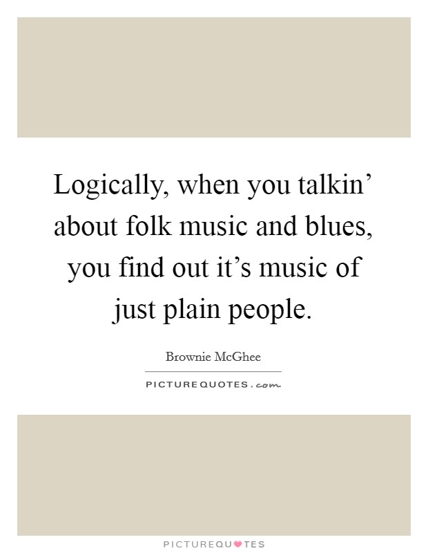 Logically, when you talkin' about folk music and blues, you find out it's music of just plain people. Picture Quote #1