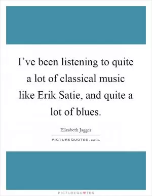 I’ve been listening to quite a lot of classical music like Erik Satie, and quite a lot of blues Picture Quote #1