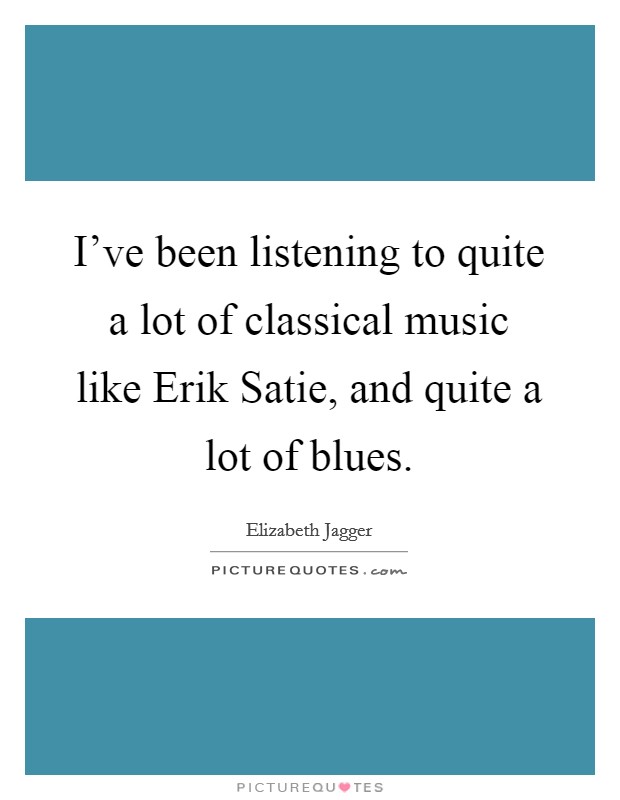 I've been listening to quite a lot of classical music like Erik Satie, and quite a lot of blues. Picture Quote #1