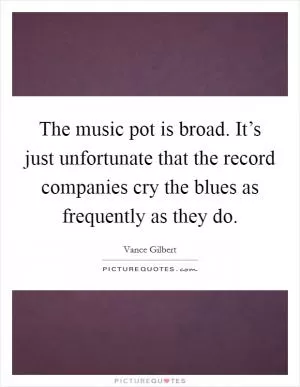 The music pot is broad. It’s just unfortunate that the record companies cry the blues as frequently as they do Picture Quote #1