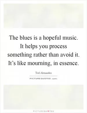 The blues is a hopeful music. It helps you process something rather than avoid it. It’s like mourning, in essence Picture Quote #1