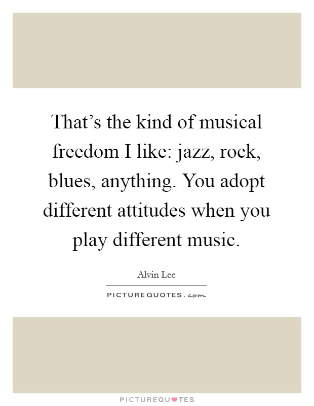 That's the kind of musical freedom I like: jazz, rock, blues, anything. You adopt different attitudes when you play different music. Picture Quote #1