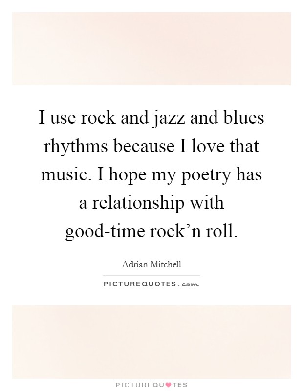 I use rock and jazz and blues rhythms because I love that music. I hope my poetry has a relationship with good-time rock'n roll. Picture Quote #1