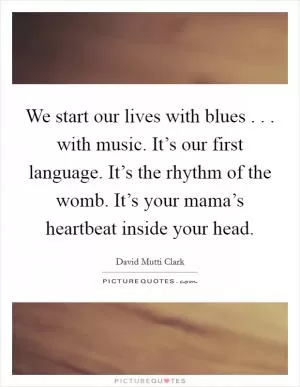 We start our lives with blues . . . with music. It’s our first language. It’s the rhythm of the womb. It’s your mama’s heartbeat inside your head Picture Quote #1