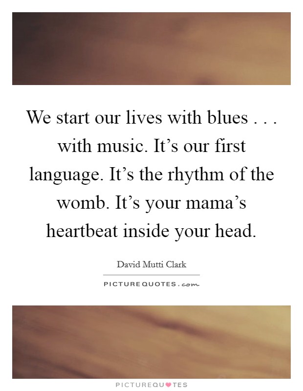 We start our lives with blues . . . with music. It's our first language. It's the rhythm of the womb. It's your mama's heartbeat inside your head. Picture Quote #1