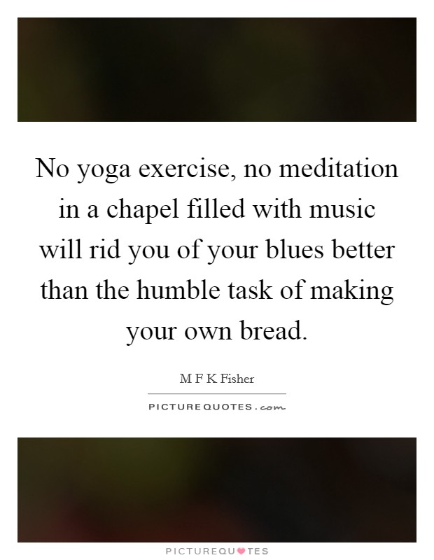 No yoga exercise, no meditation in a chapel filled with music will rid you of your blues better than the humble task of making your own bread. Picture Quote #1