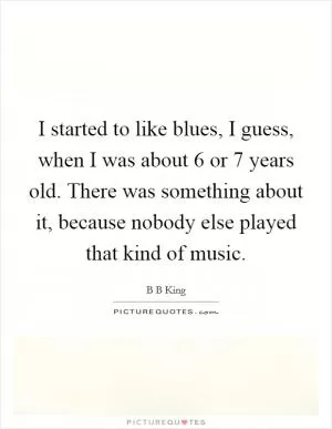 I started to like blues, I guess, when I was about 6 or 7 years old. There was something about it, because nobody else played that kind of music Picture Quote #1