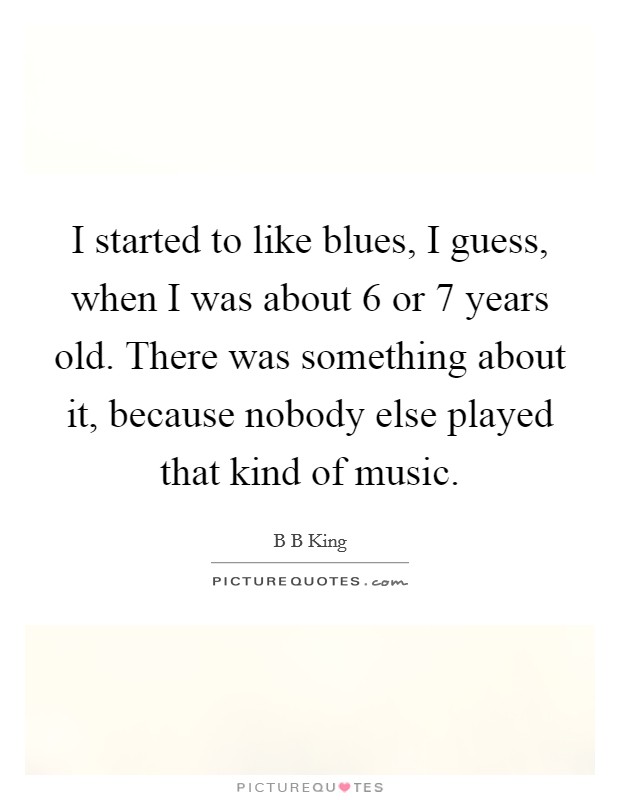I started to like blues, I guess, when I was about 6 or 7 years old. There was something about it, because nobody else played that kind of music. Picture Quote #1