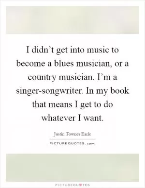 I didn’t get into music to become a blues musician, or a country musician. I’m a singer-songwriter. In my book that means I get to do whatever I want Picture Quote #1