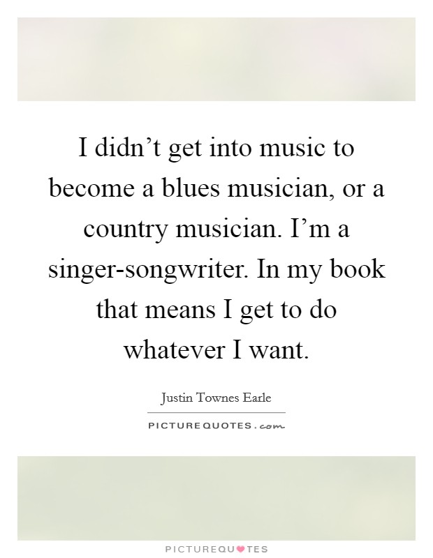 I didn't get into music to become a blues musician, or a country musician. I'm a singer-songwriter. In my book that means I get to do whatever I want. Picture Quote #1