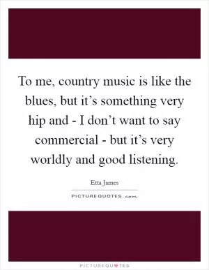 To me, country music is like the blues, but it’s something very hip and - I don’t want to say commercial - but it’s very worldly and good listening Picture Quote #1