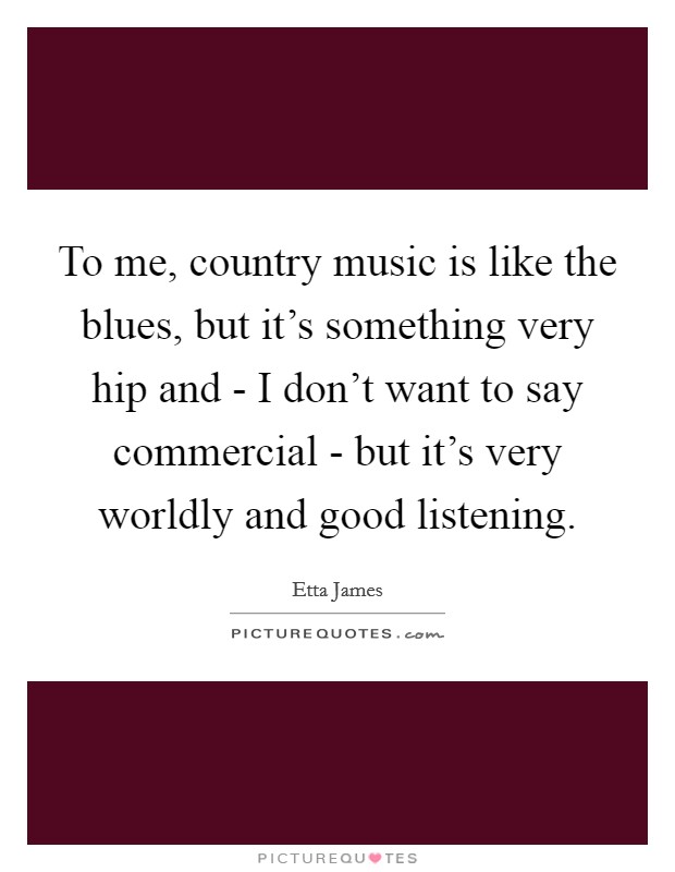 To me, country music is like the blues, but it's something very hip and - I don't want to say commercial - but it's very worldly and good listening. Picture Quote #1