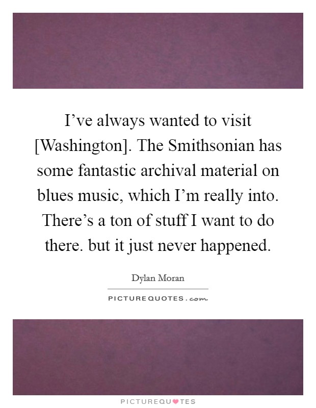 I've always wanted to visit [Washington]. The Smithsonian has some fantastic archival material on blues music, which I'm really into. There's a ton of stuff I want to do there. but it just never happened. Picture Quote #1