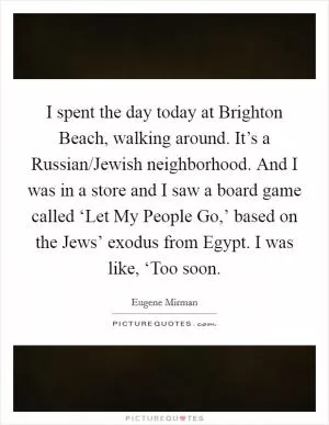 I spent the day today at Brighton Beach, walking around. It’s a Russian/Jewish neighborhood. And I was in a store and I saw a board game called ‘Let My People Go,’ based on the Jews’ exodus from Egypt. I was like, ‘Too soon Picture Quote #1