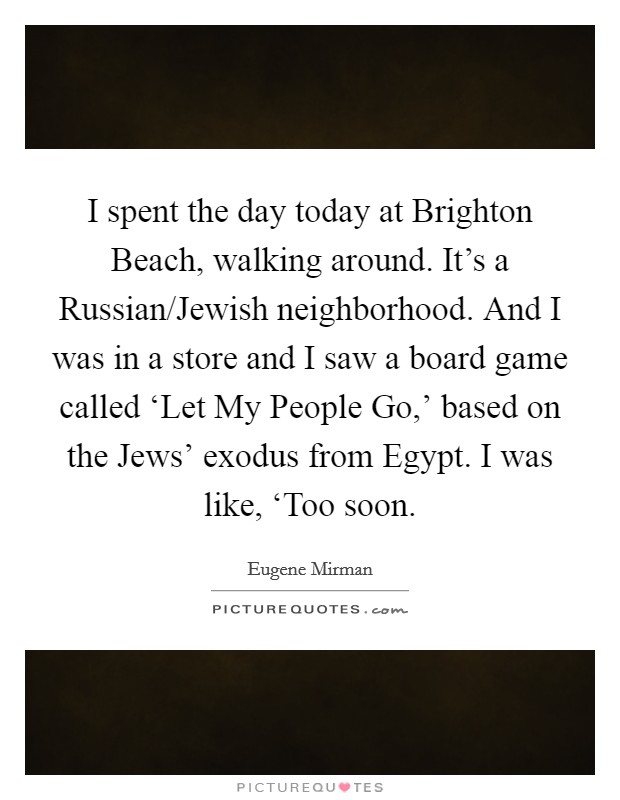 I spent the day today at Brighton Beach, walking around. It's a Russian/Jewish neighborhood. And I was in a store and I saw a board game called ‘Let My People Go,' based on the Jews' exodus from Egypt. I was like, ‘Too soon. Picture Quote #1