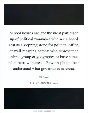 School boards are, for the most part,made up of political wannabes who see a board seat as a stepping stone for political office, or well-meaning parents who represent an ethnic group or geography, or have some other narrow interests. Few people on them understand what governance is about Picture Quote #1