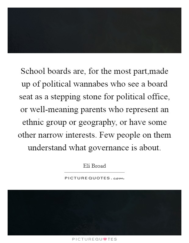 School boards are, for the most part,made up of political wannabes who see a board seat as a stepping stone for political office, or well-meaning parents who represent an ethnic group or geography, or have some other narrow interests. Few people on them understand what governance is about. Picture Quote #1