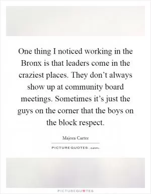 One thing I noticed working in the Bronx is that leaders come in the craziest places. They don’t always show up at community board meetings. Sometimes it’s just the guys on the corner that the boys on the block respect Picture Quote #1