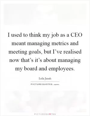 I used to think my job as a CEO meant managing metrics and meeting goals, but I’ve realised now that’s it’s about managing my board and employees Picture Quote #1