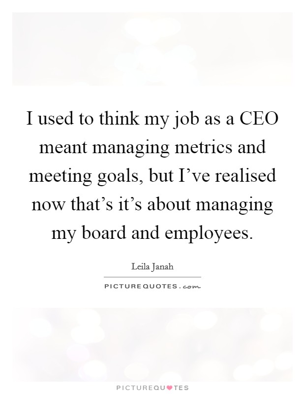 I used to think my job as a CEO meant managing metrics and meeting goals, but I've realised now that's it's about managing my board and employees. Picture Quote #1