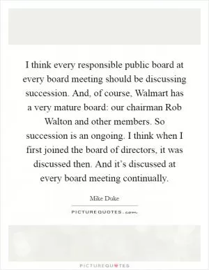 I think every responsible public board at every board meeting should be discussing succession. And, of course, Walmart has a very mature board: our chairman Rob Walton and other members. So succession is an ongoing. I think when I first joined the board of directors, it was discussed then. And it’s discussed at every board meeting continually Picture Quote #1