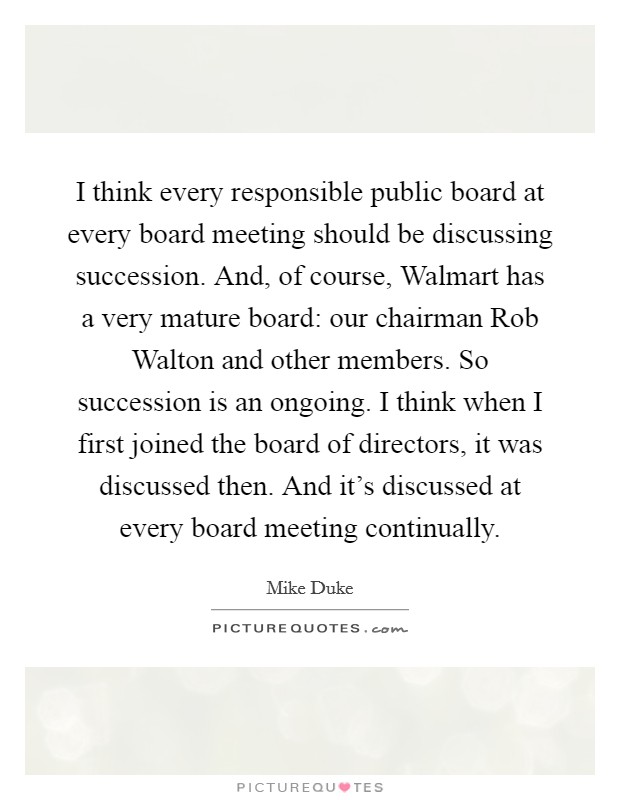 I think every responsible public board at every board meeting should be discussing succession. And, of course, Walmart has a very mature board: our chairman Rob Walton and other members. So succession is an ongoing. I think when I first joined the board of directors, it was discussed then. And it's discussed at every board meeting continually. Picture Quote #1