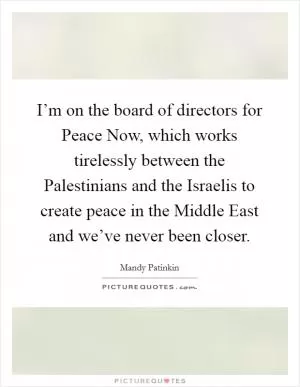 I’m on the board of directors for Peace Now, which works tirelessly between the Palestinians and the Israelis to create peace in the Middle East and we’ve never been closer Picture Quote #1