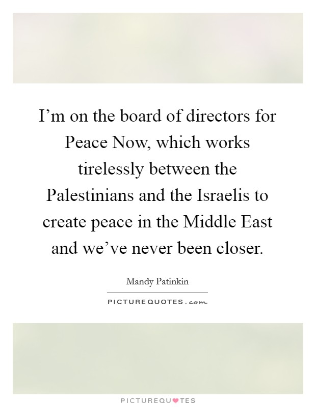 I'm on the board of directors for Peace Now, which works tirelessly between the Palestinians and the Israelis to create peace in the Middle East and we've never been closer. Picture Quote #1