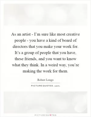 As an artist - I’m sure like most creative people - you have a kind of board of directors that you make your work for. It’s a group of people that you have, these friends, and you want to know what they think. In a weird way, you’re making the work for them Picture Quote #1