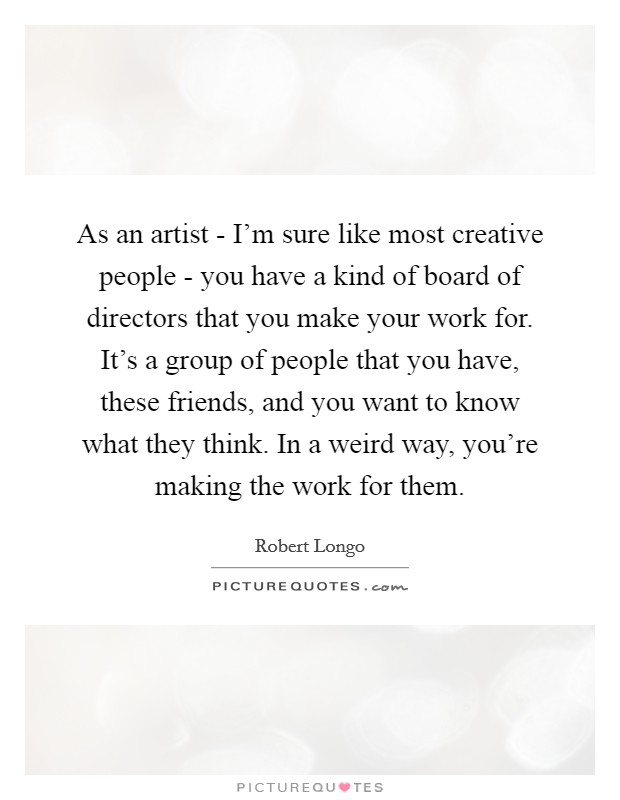 As an artist - I'm sure like most creative people - you have a kind of board of directors that you make your work for. It's a group of people that you have, these friends, and you want to know what they think. In a weird way, you're making the work for them. Picture Quote #1