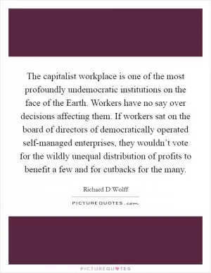 The capitalist workplace is one of the most profoundly undemocratic institutions on the face of the Earth. Workers have no say over decisions affecting them. If workers sat on the board of directors of democratically operated self-managed enterprises, they wouldn’t vote for the wildly unequal distribution of profits to benefit a few and for cutbacks for the many Picture Quote #1