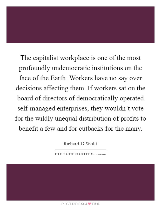 The capitalist workplace is one of the most profoundly undemocratic institutions on the face of the Earth. Workers have no say over decisions affecting them. If workers sat on the board of directors of democratically operated self-managed enterprises, they wouldn't vote for the wildly unequal distribution of profits to benefit a few and for cutbacks for the many. Picture Quote #1