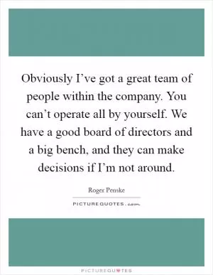 Obviously I’ve got a great team of people within the company. You can’t operate all by yourself. We have a good board of directors and a big bench, and they can make decisions if I’m not around Picture Quote #1