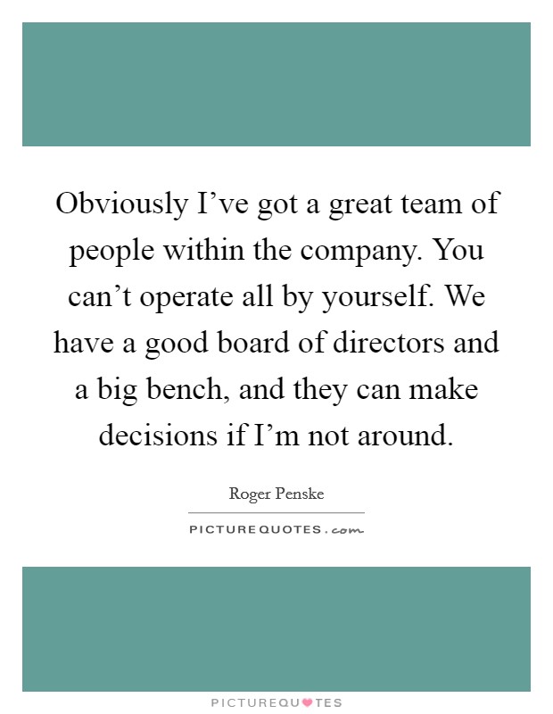 Obviously I've got a great team of people within the company. You can't operate all by yourself. We have a good board of directors and a big bench, and they can make decisions if I'm not around. Picture Quote #1