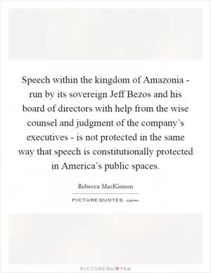 Speech within the kingdom of Amazonia - run by its sovereign Jeff Bezos and his board of directors with help from the wise counsel and judgment of the company’s executives - is not protected in the same way that speech is constitutionally protected in America’s public spaces Picture Quote #1