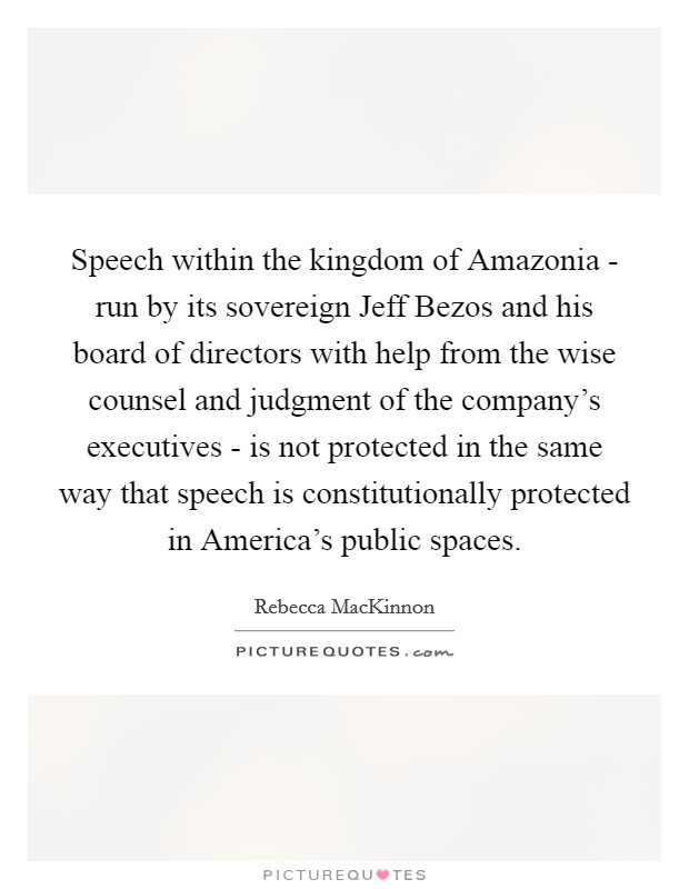 Speech within the kingdom of Amazonia - run by its sovereign Jeff Bezos and his board of directors with help from the wise counsel and judgment of the company's executives - is not protected in the same way that speech is constitutionally protected in America's public spaces. Picture Quote #1