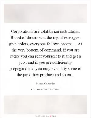 Corporations are totalitarian institutions. Board of directors at the top of managers give orders, everyone follows orders..... At the very bottom of command, if you are lucky you can rent yourself to it and get a job , and if you are sufficiently propagandized you may even buy some of the junk they produce and so on Picture Quote #1