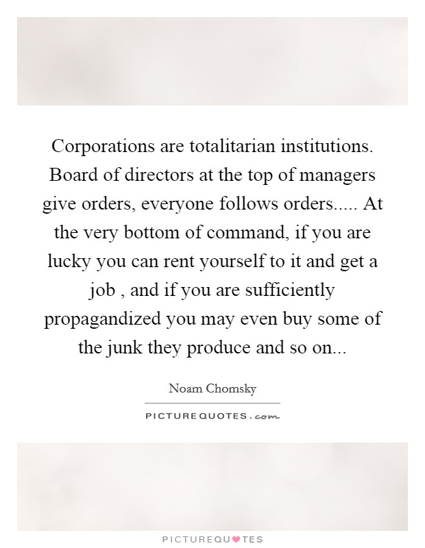 Corporations are totalitarian institutions. Board of directors at the top of managers give orders, everyone follows orders..... At the very bottom of command, if you are lucky you can rent yourself to it and get a job , and if you are sufficiently propagandized you may even buy some of the junk they produce and so on... Picture Quote #1