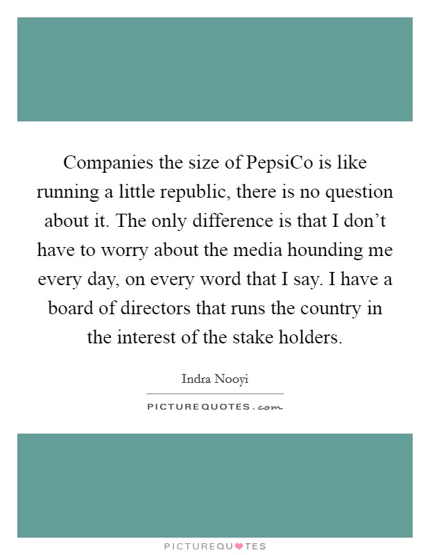 Companies the size of PepsiCo is like running a little republic, there is no question about it. The only difference is that I don't have to worry about the media hounding me every day, on every word that I say. I have a board of directors that runs the country in the interest of the stake holders. Picture Quote #1