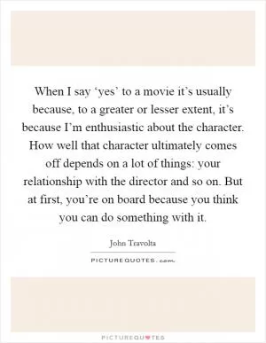 When I say ‘yes’ to a movie it’s usually because, to a greater or lesser extent, it’s because I’m enthusiastic about the character. How well that character ultimately comes off depends on a lot of things: your relationship with the director and so on. But at first, you’re on board because you think you can do something with it Picture Quote #1
