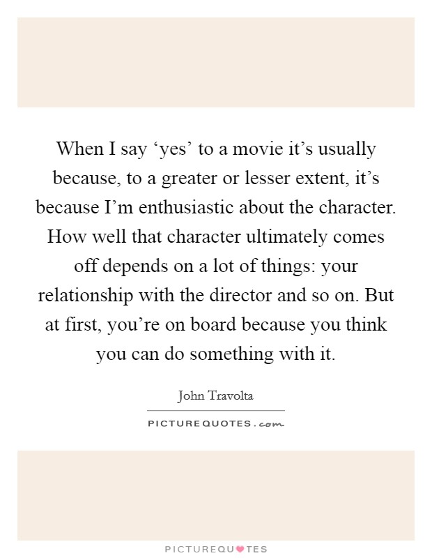 When I say ‘yes' to a movie it's usually because, to a greater or lesser extent, it's because I'm enthusiastic about the character. How well that character ultimately comes off depends on a lot of things: your relationship with the director and so on. But at first, you're on board because you think you can do something with it. Picture Quote #1