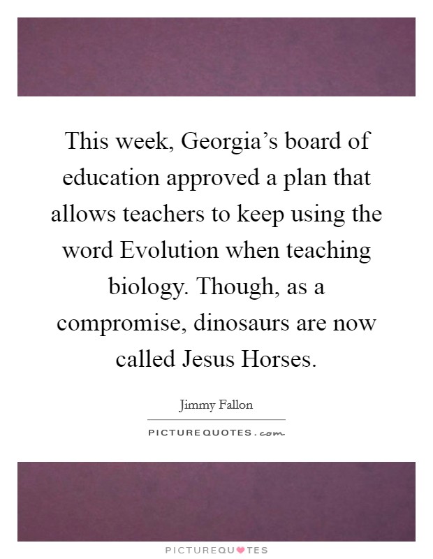 This week, Georgia's board of education approved a plan that allows teachers to keep using the word Evolution when teaching biology. Though, as a compromise, dinosaurs are now called Jesus Horses. Picture Quote #1