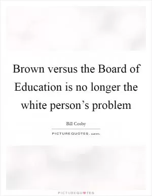 Brown versus the Board of Education is no longer the white person’s problem Picture Quote #1