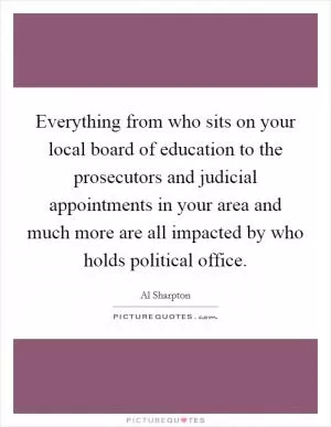 Everything from who sits on your local board of education to the prosecutors and judicial appointments in your area and much more are all impacted by who holds political office Picture Quote #1