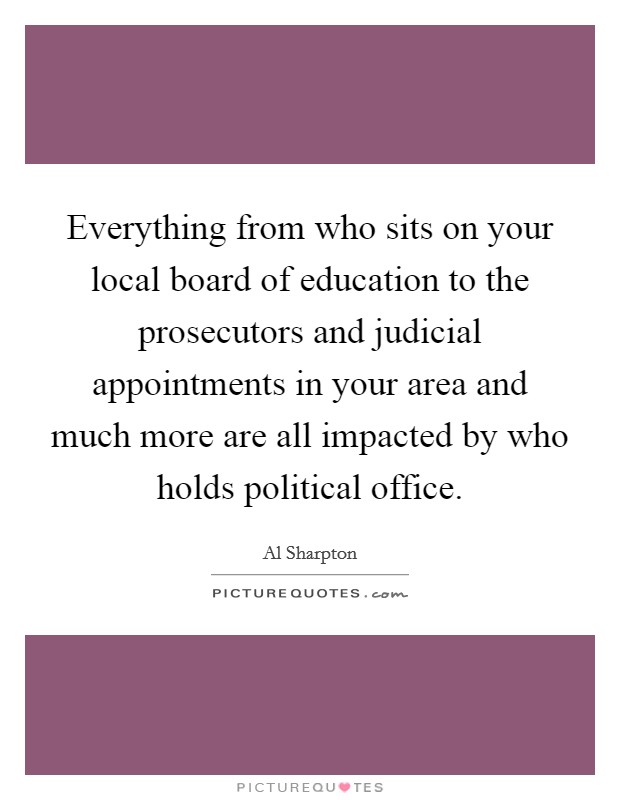 Everything from who sits on your local board of education to the prosecutors and judicial appointments in your area and much more are all impacted by who holds political office. Picture Quote #1