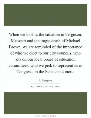 When we look at the situation in Ferguson, Missouri and the tragic death of Michael Brown, we are reminded of the importance of who we elect to our city councils, who sits on our local board of education committees, who we pick to represent us in Congress, in the Senate and more Picture Quote #1