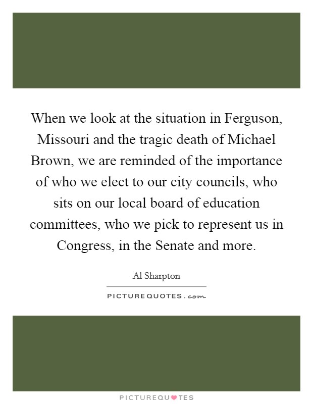 When we look at the situation in Ferguson, Missouri and the tragic death of Michael Brown, we are reminded of the importance of who we elect to our city councils, who sits on our local board of education committees, who we pick to represent us in Congress, in the Senate and more. Picture Quote #1