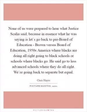 None of us were prepared to hear what Justice Scalia said, because in essence what he was saying is let`s go back to pre-Board of Education - Brown versus Board of Education, 1950s America where blacks are doing all right going to black schools or schools where blacks go. He said go to less advanced schools where they do all right. We`re going back to separate but equal Picture Quote #1