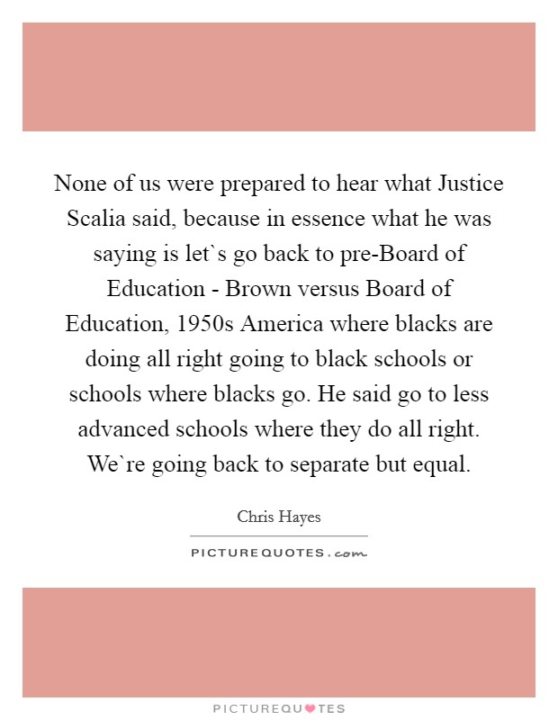 None of us were prepared to hear what Justice Scalia said, because in essence what he was saying is let`s go back to pre-Board of Education - Brown versus Board of Education, 1950s America where blacks are doing all right going to black schools or schools where blacks go. He said go to less advanced schools where they do all right. We`re going back to separate but equal. Picture Quote #1