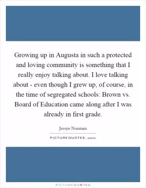 Growing up in Augusta in such a protected and loving community is something that I really enjoy talking about. I love talking about - even though I grew up, of course, in the time of segregated schools: Brown vs. Board of Education came along after I was already in first grade Picture Quote #1